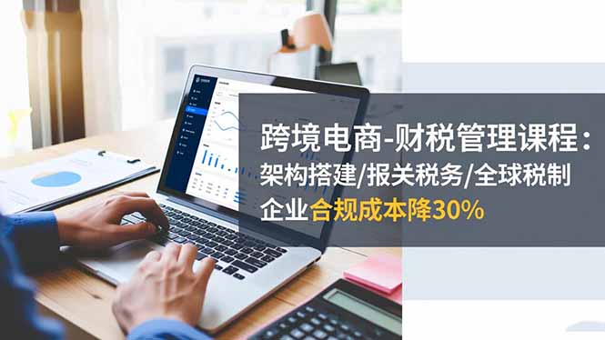 跨境电商-财税管理课程：架构搭建/报关税务/全球税制，企业合规成本降30%-nangewz