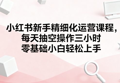 小红书新手精细化运营课程，每天抽空操作三小时，零基础小白轻松上手-nangewz