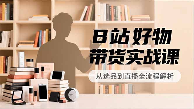 B站好物带货实战课，账号定位、选品拍摄、运营变现，全流程教学，实现UP主月入过万-nangewz